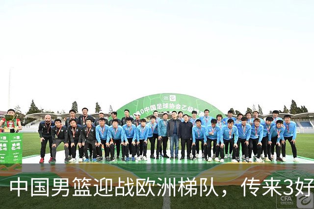 中国男篮迎战欧洲梯队，传来3好消息和1坏消息，杨瀚森确定出战