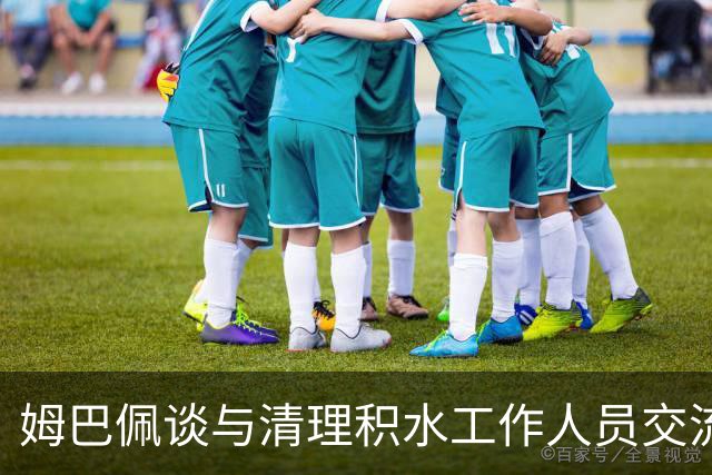 姆巴佩谈与清理积水工作人员交流：希望先清理我们要进攻的那一端
